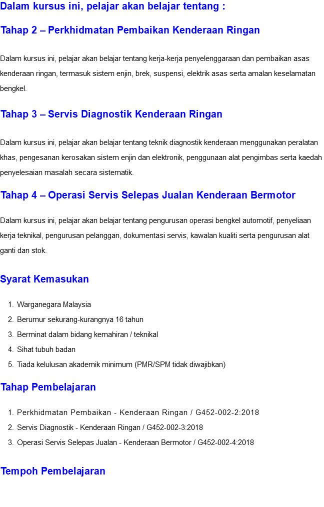 Dalam kursus ini, pelajar akan belajar tentang : Tahap 2 – Perkhidmatan Pembaikan Kenderaan Ringan Dalam kursus ini, pelajar akan belajar tentang kerja-kerja penyelenggaraan dan pembaikan asas kenderaan ringan, termasuk sistem enjin, brek, suspensi, elektrik asas serta amalan keselamatan bengkel. Tahap 3 – Servis Diagnostik Kenderaan Ringan Dalam kursus ini, pelajar akan belajar tentang teknik diagnostik kenderaan menggunakan peralatan khas, pengesanan kerosakan sistem enjin dan elektronik, penggunaan alat pengimbas serta kaedah penyelesaian masalah secara sistematik. Tahap 4 – Operasi Servis Selepas Jualan Kenderaan Bermotor Dalam kursus ini, pelajar akan belajar tentang pengurusan operasi bengkel automotif, penyeliaan kerja teknikal, pengurusan pelanggan, dokumentasi servis, kawalan kualiti serta pengurusan alat ganti dan stok. Syarat Kemasukan Warganegara Malaysia Berumur sekurang-kurangnya 16 tahun Berminat dalam bidang kemahiran / teknikal Sihat tubuh badan Tiada kelulusan akademik minimum (PMR/SPM tidak diwajibkan) Tahap Pembelajaran Perkhidmatan Pembaikan - Kenderaan Ringan / G452-002-2:2018 Servis Diagnostik - Kenderaan Ringan / G452-002-3:2018 Operasi Servis Selepas Jualan - Kenderaan Bermotor / G452-002-4:2018 Tempoh Pembelajaran 