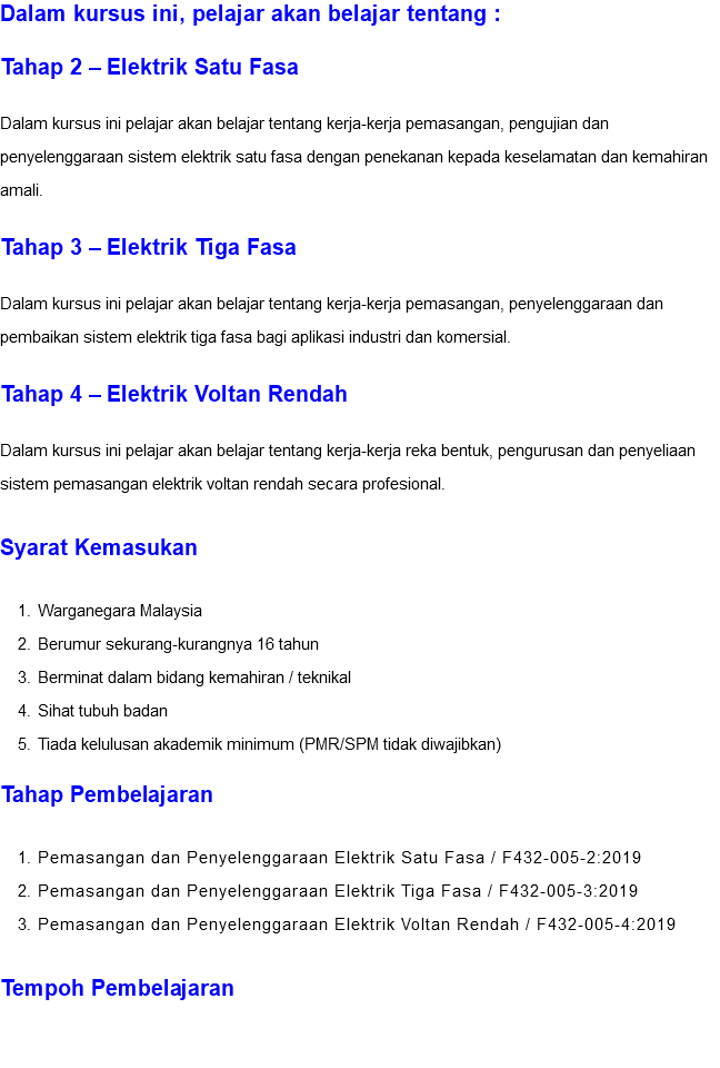 Dalam kursus ini, pelajar akan belajar tentang : Tahap 2 – Elektrik Satu Fasa Dalam kursus ini pelajar akan belajar tentang kerja-kerja pemasangan, pengujian dan penyelenggaraan sistem elektrik satu fasa dengan penekanan kepada keselamatan dan kemahiran amali. Tahap 3 – Elektrik Tiga Fasa Dalam kursus ini pelajar akan belajar tentang kerja-kerja pemasangan, penyelenggaraan dan pembaikan sistem elektrik tiga fasa bagi aplikasi industri dan komersial. Tahap 4 – Elektrik Voltan Rendah Dalam kursus ini pelajar akan belajar tentang kerja-kerja reka bentuk, pengurusan dan penyeliaan sistem pemasangan elektrik voltan rendah secara profesional. Syarat Kemasukan Warganegara Malaysia Berumur sekurang-kurangnya 16 tahun Berminat dalam bidang kemahiran / teknikal Sihat tubuh badan Tiada kelulusan akademik minimum (PMR/SPM tidak diwajibkan) Tahap Pembelajaran Pemasangan dan Penyelenggaraan Elektrik Satu Fasa / F432-005-2:2019 Pemasangan dan Penyelenggaraan Elektrik Tiga Fasa / F432-005-3:2019 Pemasangan dan Penyelenggaraan Elektrik Voltan Rendah / F432-005-4:2019 Tempoh Pembelajaran 