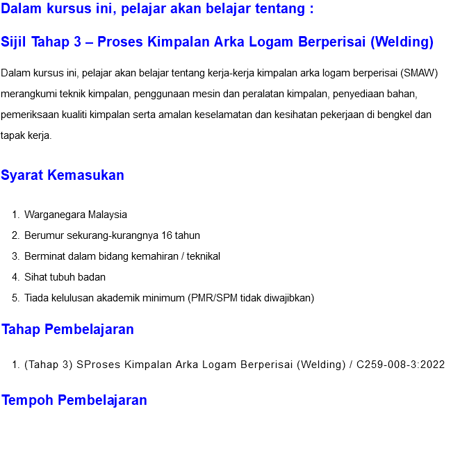 Dalam kursus ini, pelajar akan belajar tentang : Sijil Tahap 3 – Proses Kimpalan Arka Logam Berperisai (Welding) Dalam kursus ini, pelajar akan belajar tentang kerja-kerja kimpalan arka logam berperisai (SMAW) merangkumi teknik kimpalan, penggunaan mesin dan peralatan kimpalan, penyediaan bahan, pemeriksaan kualiti kimpalan serta amalan keselamatan dan kesihatan pekerjaan di bengkel dan tapak kerja. Syarat Kemasukan Warganegara Malaysia Berumur sekurang-kurangnya 16 tahun Berminat dalam bidang kemahiran / teknikal Sihat tubuh badan Tiada kelulusan akademik minimum (PMR/SPM tidak diwajibkan) Tahap Pembelajaran (Tahap 3) SProses Kimpalan Arka Logam Berperisai (Welding) / C259-008-3:2022 Tempoh Pembelajaran 