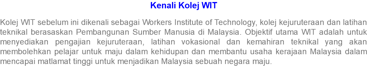 Kenali Kolej WIT Kolej WIT sebelum ini dikenali sebagai Workers Institute of Technology, kolej kejuruteraan dan latihan teknikal berasaskan Pembangunan Sumber Manusia di Malaysia. Objektif utama WIT adalah untuk menyediakan pengajian kejuruteraan, latihan vokasional dan kemahiran teknikal yang akan membolehkan pelajar untuk maju dalam kehidupan dan membantu usaha kerajaan Malaysia dalam mencapai matlamat tinggi untuk menjadikan Malaysia sebuah negara maju.