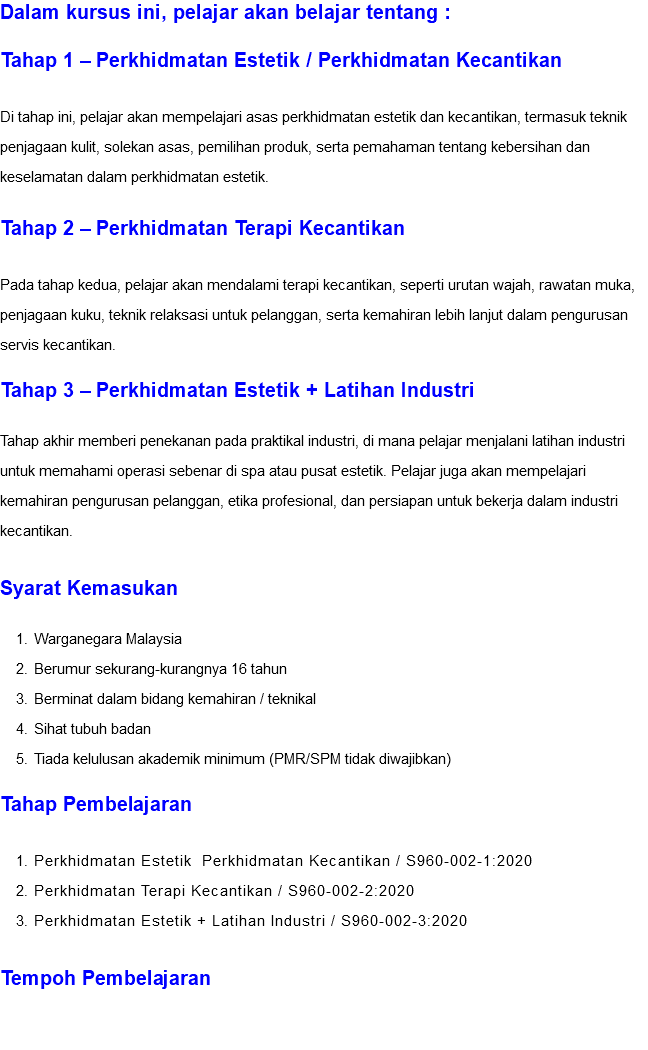 Dalam kursus ini, pelajar akan belajar tentang : Tahap 1 – Perkhidmatan Estetik / Perkhidmatan Kecantikan Di tahap ini, pelajar akan mempelajari asas perkhidmatan estetik dan kecantikan, termasuk teknik penjagaan kulit, solekan asas, pemilihan produk, serta pemahaman tentang kebersihan dan keselamatan dalam perkhidmatan estetik. Tahap 2 – Perkhidmatan Terapi Kecantikan Pada tahap kedua, pelajar akan mendalami terapi kecantikan, seperti urutan wajah, rawatan muka, penjagaan kuku, teknik relaksasi untuk pelanggan, serta kemahiran lebih lanjut dalam pengurusan servis kecantikan. Tahap 3 – Perkhidmatan Estetik + Latihan Industri Tahap akhir memberi penekanan pada praktikal industri, di mana pelajar menjalani latihan industri untuk memahami operasi sebenar di spa atau pusat estetik. Pelajar juga akan mempelajari kemahiran pengurusan pelanggan, etika profesional, dan persiapan untuk bekerja dalam industri kecantikan. Syarat Kemasukan Warganegara Malaysia Berumur sekurang-kurangnya 16 tahun Berminat dalam bidang kemahiran / teknikal Sihat tubuh badan Tiada kelulusan akademik minimum (PMR/SPM tidak diwajibkan) Tahap Pembelajaran Perkhidmatan Estetik Perkhidmatan Kecantikan / S960-002-1:2020 Perkhidmatan Terapi Kecantikan / S960-002-2:2020 Perkhidmatan Estetik + Latihan Industri / S960-002-3:2020 Tempoh Pembelajaran 