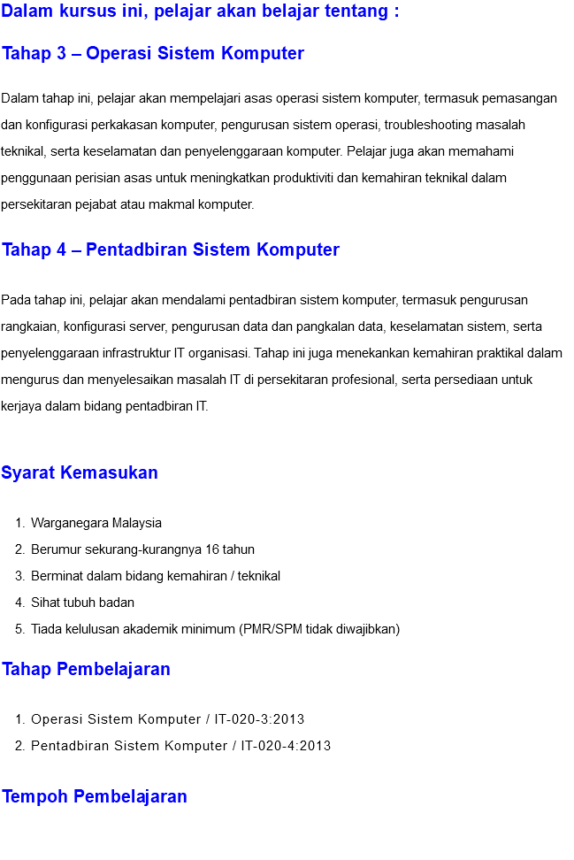 Dalam kursus ini, pelajar akan belajar tentang : Tahap 3 – Operasi Sistem Komputer Dalam tahap ini, pelajar akan mempelajari asas operasi sistem komputer, termasuk pemasangan dan konfigurasi perkakasan komputer, pengurusan sistem operasi, troubleshooting masalah teknikal, serta keselamatan dan penyelenggaraan komputer. Pelajar juga akan memahami penggunaan perisian asas untuk meningkatkan produktiviti dan kemahiran teknikal dalam persekitaran pejabat atau makmal komputer. Tahap 4 – Pentadbiran Sistem Komputer Pada tahap ini, pelajar akan mendalami pentadbiran sistem komputer, termasuk pengurusan rangkaian, konfigurasi server, pengurusan data dan pangkalan data, keselamatan sistem, serta penyelenggaraan infrastruktur IT organisasi. Tahap ini juga menekankan kemahiran praktikal dalam mengurus dan menyelesaikan masalah IT di persekitaran profesional, serta persediaan untuk kerjaya dalam bidang pentadbiran IT. Syarat Kemasukan Warganegara Malaysia Berumur sekurang-kurangnya 16 tahun Berminat dalam bidang kemahiran / teknikal Sihat tubuh badan Tiada kelulusan akademik minimum (PMR/SPM tidak diwajibkan) Tahap Pembelajaran Operasi Sistem Komputer / IT-020-3:2013 Pentadbiran Sistem Komputer / IT-020-4:2013 Tempoh Pembelajaran 