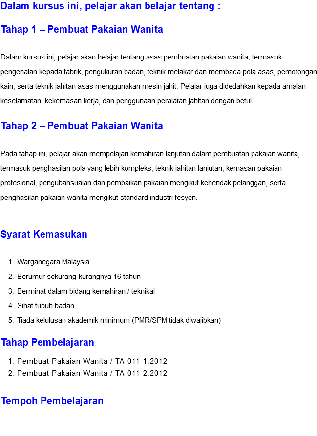 Dalam kursus ini, pelajar akan belajar tentang : Tahap 1 – Pembuat Pakaian Wanita Dalam kursus ini, pelajar akan belajar tentang asas pembuatan pakaian wanita, termasuk pengenalan kepada fabrik, pengukuran badan, teknik melakar dan membaca pola asas, pemotongan kain, serta teknik jahitan asas menggunakan mesin jahit. Pelajar juga didedahkan kepada amalan keselamatan, kekemasan kerja, dan penggunaan peralatan jahitan dengan betul. Tahap 2 – Pembuat Pakaian Wanita Pada tahap ini, pelajar akan mempelajari kemahiran lanjutan dalam pembuatan pakaian wanita, termasuk penghasilan pola yang lebih kompleks, teknik jahitan lanjutan, kemasan pakaian profesional, pengubahsuaian dan pembaikan pakaian mengikut kehendak pelanggan, serta penghasilan pakaian wanita mengikut standard industri fesyen. Syarat Kemasukan Warganegara Malaysia Berumur sekurang-kurangnya 16 tahun Berminat dalam bidang kemahiran / teknikal Sihat tubuh badan Tiada kelulusan akademik minimum (PMR/SPM tidak diwajibkan) Tahap Pembelajaran Pembuat Pakaian Wanita / TA-011-1:2012 Pembuat Pakaian Wanita / TA-011-2:2012 Tempoh Pembelajaran 