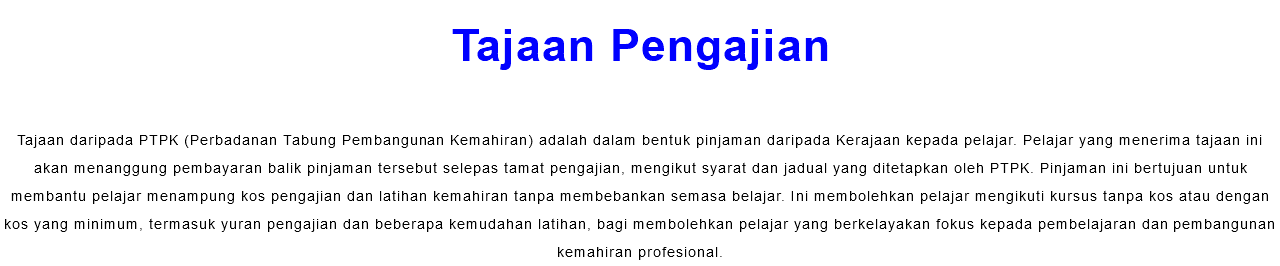 Tajaan Pengajian Tajaan daripada PTPK (Perbadanan Tabung Pembangunan Kemahiran) adalah dalam bentuk pinjaman daripada Kerajaan kepada pelajar. Pelajar yang menerima tajaan ini akan menanggung pembayaran balik pinjaman tersebut selepas tamat pengajian, mengikut syarat dan jadual yang ditetapkan oleh PTPK. Pinjaman ini bertujuan untuk membantu pelajar menampung kos pengajian dan latihan kemahiran tanpa membebankan semasa belajar. Ini membolehkan pelajar mengikuti kursus tanpa kos atau dengan kos yang minimum, termasuk yuran pengajian dan beberapa kemudahan latihan, bagi membolehkan pelajar yang berkelayakan fokus kepada pembelajaran dan pembangunan kemahiran profesional.