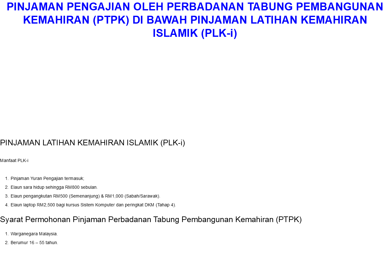 PINJAMAN PENGAJIAN OLEH PERBADANAN TABUNG PEMBANGUNAN KEMAHIRAN (PTPK) DI BAWAH PINJAMAN LATIHAN KEMAHIRAN ISLAMIK (PLK-i) PINJAMAN LATIHAN KEMAHIRAN ISLAMIK (PLK-i) Manfaat PLK-i Pinjaman Yuran Pengajian termasuk; Elaun sara hidup sehingga RM800 sebulan. Elaun pengangkutan RM500 (Semenanjung) & RM1,000 (Sabah/Sarawak). Elaun laptop RM2,500 bagi kursus Sistem Komputer dan peringkat DKM (Tahap 4). Syarat Permohonan Pinjaman Perbadanan Tabung Pembangunan Kemahiran (PTPK) Warganegara Malaysia. Berumur 16 – 55 tahun.