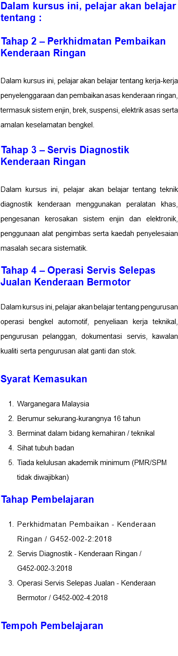 Dalam kursus ini, pelajar akan belajar tentang : Tahap 2 – Perkhidmatan Pembaikan Kenderaan Ringan Dalam kursus ini, pelajar akan belajar tentang kerja-kerja penyelenggaraan dan pembaikan asas kenderaan ringan, termasuk sistem enjin, brek, suspensi, elektrik asas serta amalan keselamatan bengkel. Tahap 3 – Servis Diagnostik Kenderaan Ringan Dalam kursus ini, pelajar akan belajar tentang teknik diagnostik kenderaan menggunakan peralatan khas, pengesanan kerosakan sistem enjin dan elektronik, penggunaan alat pengimbas serta kaedah penyelesaian masalah secara sistematik. Tahap 4 – Operasi Servis Selepas Jualan Kenderaan Bermotor Dalam kursus ini, pelajar akan belajar tentang pengurusan operasi bengkel automotif, penyeliaan kerja teknikal, pengurusan pelanggan, dokumentasi servis, kawalan kualiti serta pengurusan alat ganti dan stok. Syarat Kemasukan Warganegara Malaysia Berumur sekurang-kurangnya 16 tahun Berminat dalam bidang kemahiran / teknikal Sihat tubuh badan Tiada kelulusan akademik minimum (PMR/SPM tidak diwajibkan) Tahap Pembelajaran Perkhidmatan Pembaikan - Kenderaan Ringan / G452-002-2:2018 Servis Diagnostik - Kenderaan Ringan / G452-002-3:2018 Operasi Servis Selepas Jualan - Kenderaan Bermotor / G452-002-4:2018 Tempoh Pembelajaran