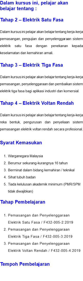 Dalam kursus ini, pelajar akan belajar tentang : Tahap 2 – Elektrik Satu Fasa Dalam kursus ini pelajar akan belajar tentang kerja-kerja pemasangan, pengujian dan penyelenggaraan sistem elektrik satu fasa dengan penekanan kepada keselamatan dan kemahiran amali. Tahap 3 – Elektrik Tiga Fasa Dalam kursus ini pelajar akan belajar tentang kerja-kerja pemasangan, penyelenggaraan dan pembaikan sistem elektrik tiga fasa bagi aplikasi industri dan komersial. Tahap 4 – Elektrik Voltan Rendah Dalam kursus ini pelajar akan belajar tentang kerja-kerja reka bentuk, pengurusan dan penyeliaan sistem pemasangan elektrik voltan rendah secara profesional. Syarat Kemasukan Warganegara Malaysia Berumur sekurang-kurangnya 16 tahun Berminat dalam bidang kemahiran / teknikal Sihat tubuh badan Tiada kelulusan akademik minimum (PMR/SPM tidak diwajibkan) Tahap Pembelajaran Pemasangan dan Penyelenggaraan Elektrik Satu Fasa / F432-005-2:2019 Pemasangan dan Penyelenggaraan Elektrik Tiga Fasa / F432-005-3:2019 Pemasangan dan Penyelenggaraan Elektrik Voltan Rendah / F432-005-4:2019 Tempoh Pembelajaran 