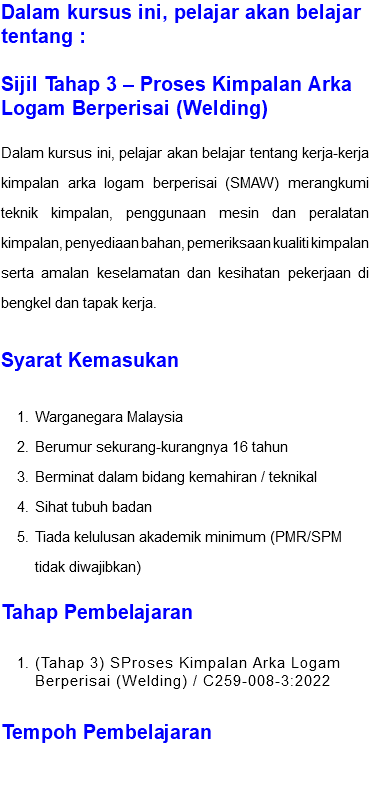 Dalam kursus ini, pelajar akan belajar tentang : Sijil Tahap 3 – Proses Kimpalan Arka Logam Berperisai (Welding) Dalam kursus ini, pelajar akan belajar tentang kerja-kerja kimpalan arka logam berperisai (SMAW) merangkumi teknik kimpalan, penggunaan mesin dan peralatan kimpalan, penyediaan bahan, pemeriksaan kualiti kimpalan serta amalan keselamatan dan kesihatan pekerjaan di bengkel dan tapak kerja. Syarat Kemasukan Warganegara Malaysia Berumur sekurang-kurangnya 16 tahun Berminat dalam bidang kemahiran / teknikal Sihat tubuh badan Tiada kelulusan akademik minimum (PMR/SPM tidak diwajibkan) Tahap Pembelajaran (Tahap 3) SProses Kimpalan Arka Logam Berperisai (Welding) / C259-008-3:2022 Tempoh Pembelajaran 