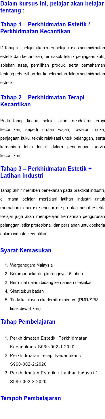 Dalam kursus ini, pelajar akan belajar tentang : Tahap 1 – Perkhidmatan Estetik / Perkhidmatan Kecantikan Di tahap ini, pelajar akan mempelajari asas perkhidmatan estetik dan kecantikan, termasuk teknik penjagaan kulit, solekan asas, pemilihan produk, serta pemahaman tentang kebersihan dan keselamatan dalam perkhidmatan estetik. Tahap 2 – Perkhidmatan Terapi Kecantikan Pada tahap kedua, pelajar akan mendalami terapi kecantikan, seperti urutan wajah, rawatan muka, penjagaan kuku, teknik relaksasi untuk pelanggan, serta kemahiran lebih lanjut dalam pengurusan servis kecantikan. Tahap 3 – Perkhidmatan Estetik + Latihan Industri Tahap akhir memberi penekanan pada praktikal industri, di mana pelajar menjalani latihan industri untuk memahami operasi sebenar di spa atau pusat estetik. Pelajar juga akan mempelajari kemahiran pengurusan pelanggan, etika profesional, dan persiapan untuk bekerja dalam industri kecantikan. Syarat Kemasukan Warganegara Malaysia Berumur sekurang-kurangnya 16 tahun Berminat dalam bidang kemahiran / teknikal Sihat tubuh badan Tiada kelulusan akademik minimum (PMR/SPM tidak diwajibkan) Tahap Pembelajaran Perkhidmatan Estetik Perkhidmatan Kecantikan / S960-002-1:2020 Perkhidmatan Terapi Kecantikan / S960-002-2:2020 Perkhidmatan Estetik + Latihan Industri / S960-002-3:2020 Tempoh Pembelajaran 