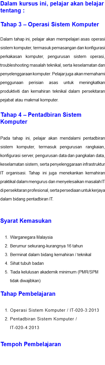 Dalam kursus ini, pelajar akan belajar tentang : Tahap 3 – Operasi Sistem Komputer Dalam tahap ini, pelajar akan mempelajari asas operasi sistem komputer, termasuk pemasangan dan konfigurasi perkakasan komputer, pengurusan sistem operasi, troubleshooting masalah teknikal, serta keselamatan dan penyelenggaraan komputer. Pelajar juga akan memahami penggunaan perisian asas untuk meningkatkan produktiviti dan kemahiran teknikal dalam persekitaran pejabat atau makmal komputer. Tahap 4 – Pentadbiran Sistem Komputer Pada tahap ini, pelajar akan mendalami pentadbiran sistem komputer, termasuk pengurusan rangkaian, konfigurasi server, pengurusan data dan pangkalan data, keselamatan sistem, serta penyelenggaraan infrastruktur IT organisasi. Tahap ini juga menekankan kemahiran praktikal dalam mengurus dan menyelesaikan masalah IT di persekitaran profesional, serta persediaan untuk kerjaya dalam bidang pentadbiran IT. Syarat Kemasukan Warganegara Malaysia Berumur sekurang-kurangnya 16 tahun Berminat dalam bidang kemahiran / teknikal Sihat tubuh badan Tiada kelulusan akademik minimum (PMR/SPM tidak diwajibkan) Tahap Pembelajaran Operasi Sistem Komputer / IT-020-3:2013 Pentadbiran Sistem Komputer / IT-020-4:2013 Tempoh Pembelajaran 