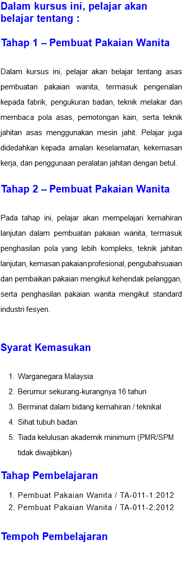 Dalam kursus ini, pelajar akan belajar tentang : Tahap 1 – Pembuat Pakaian Wanita Dalam kursus ini, pelajar akan belajar tentang asas pembuatan pakaian wanita, termasuk pengenalan kepada fabrik, pengukuran badan, teknik melakar dan membaca pola asas, pemotongan kain, serta teknik jahitan asas menggunakan mesin jahit. Pelajar juga didedahkan kepada amalan keselamatan, kekemasan kerja, dan penggunaan peralatan jahitan dengan betul. Tahap 2 – Pembuat Pakaian Wanita Pada tahap ini, pelajar akan mempelajari kemahiran lanjutan dalam pembuatan pakaian wanita, termasuk penghasilan pola yang lebih kompleks, teknik jahitan lanjutan, kemasan pakaian profesional, pengubahsuaian dan pembaikan pakaian mengikut kehendak pelanggan, serta penghasilan pakaian wanita mengikut standard industri fesyen. Syarat Kemasukan Warganegara Malaysia Berumur sekurang-kurangnya 16 tahun Berminat dalam bidang kemahiran / teknikal Sihat tubuh badan Tiada kelulusan akademik minimum (PMR/SPM tidak diwajibkan) Tahap Pembelajaran Pembuat Pakaian Wanita / TA-011-1:2012 Pembuat Pakaian Wanita / TA-011-2:2012 Tempoh Pembelajaran 