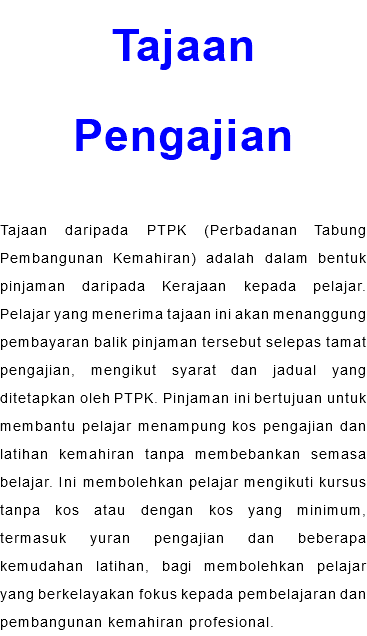 Tajaan Pengajian Tajaan daripada PTPK (Perbadanan Tabung Pembangunan Kemahiran) adalah dalam bentuk pinjaman daripada Kerajaan kepada pelajar. Pelajar yang menerima tajaan ini akan menanggung pembayaran balik pinjaman tersebut selepas tamat pengajian, mengikut syarat dan jadual yang ditetapkan oleh PTPK. Pinjaman ini bertujuan untuk membantu pelajar menampung kos pengajian dan latihan kemahiran tanpa membebankan semasa belajar. Ini membolehkan pelajar mengikuti kursus tanpa kos atau dengan kos yang minimum, termasuk yuran pengajian dan beberapa kemudahan latihan, bagi membolehkan pelajar yang berkelayakan fokus kepada pembelajaran dan pembangunan kemahiran profesional.