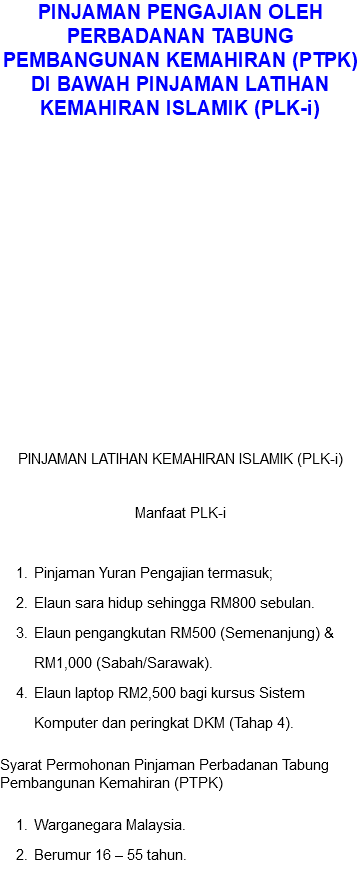PINJAMAN PENGAJIAN OLEH PERBADANAN TABUNG PEMBANGUNAN KEMAHIRAN (PTPK) DI BAWAH PINJAMAN LATIHAN KEMAHIRAN ISLAMIK (PLK-i) PINJAMAN LATIHAN KEMAHIRAN ISLAMIK (PLK-i) Manfaat PLK-i Pinjaman Yuran Pengajian termasuk; Elaun sara hidup sehingga RM800 sebulan. Elaun pengangkutan RM500 (Semenanjung) & RM1,000 (Sabah/Sarawak). Elaun laptop RM2,500 bagi kursus Sistem Komputer dan peringkat DKM (Tahap 4). Syarat Permohonan Pinjaman Perbadanan Tabung Pembangunan Kemahiran (PTPK) Warganegara Malaysia. Berumur 16 – 55 tahun.