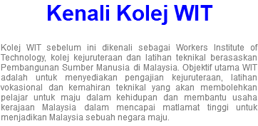 Kenali Kolej WIT Kolej WIT sebelum ini dikenali sebagai Workers Institute of Technology, kolej kejuruteraan dan latihan teknikal berasaskan Pembangunan Sumber Manusia di Malaysia. Objektif utama WIT adalah untuk menyediakan pengajian kejuruteraan, latihan vokasional dan kemahiran teknikal yang akan membolehkan pelajar untuk maju dalam kehidupan dan membantu usaha kerajaan Malaysia dalam mencapai matlamat tinggi untuk menjadikan Malaysia sebuah negara maju.